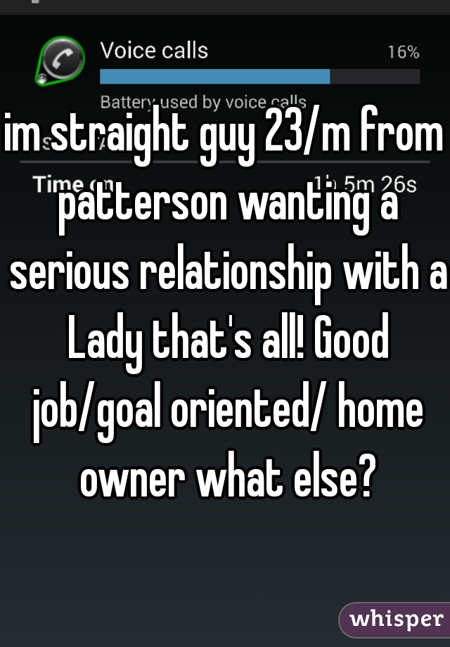 im straight guy 23/m from patterson wanting a serious relationship with a Lady that's all! Good job/goal oriented/ home owner what else?