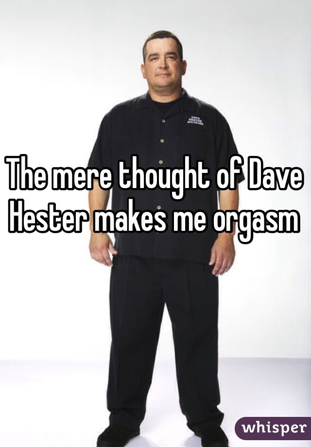 The mere thought of Dave Hester makes me orgasm