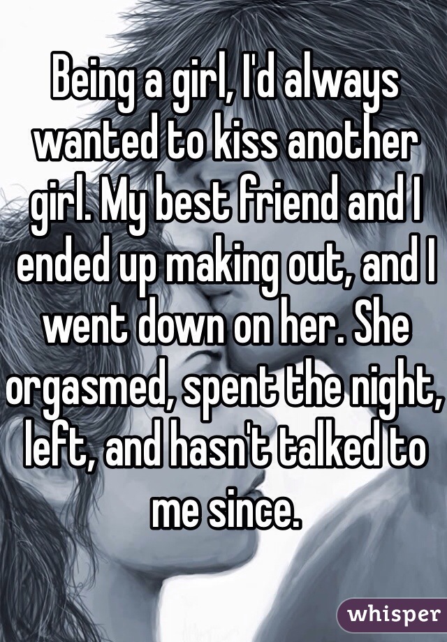 Being a girl, I'd always wanted to kiss another girl. My best friend and I ended up making out, and I went down on her. She orgasmed, spent the night, left, and hasn't talked to me since.