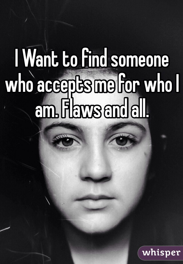 I Want to find someone who accepts me for who I am. Flaws and all. 