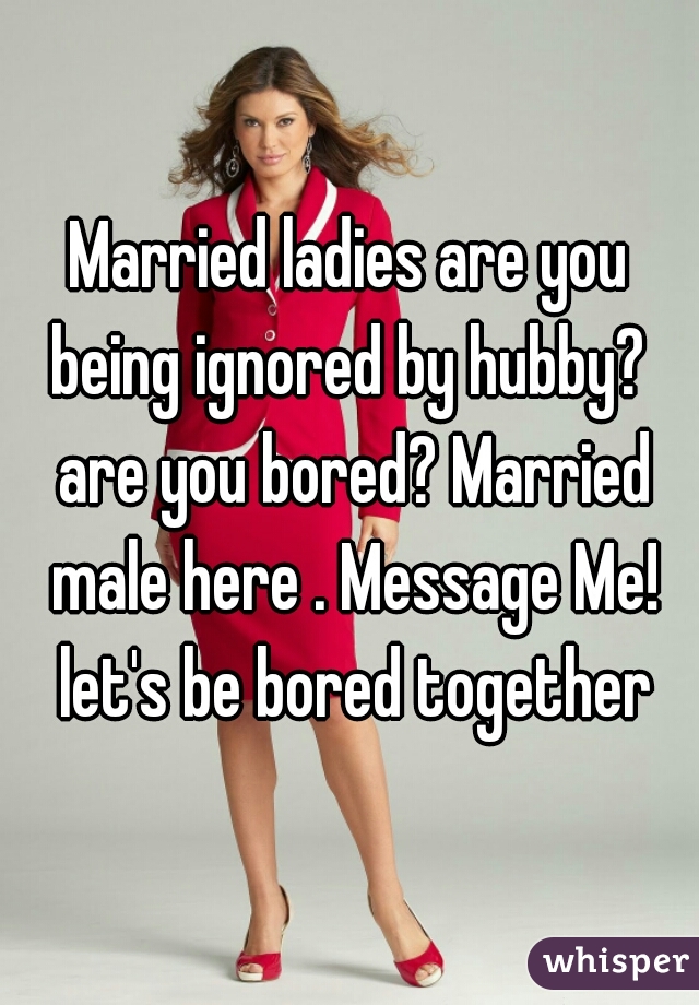 Married ladies are you being ignored by hubby?  are you bored? Married male here . Message Me! let's be bored together