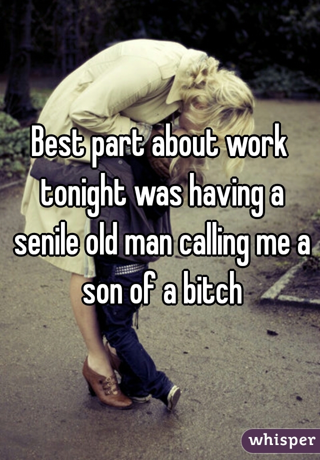 Best part about work tonight was having a senile old man calling me a son of a bitch