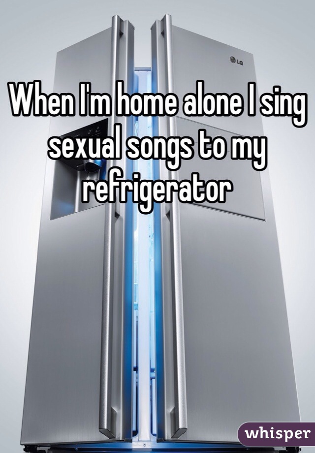 When I'm home alone I sing sexual songs to my refrigerator