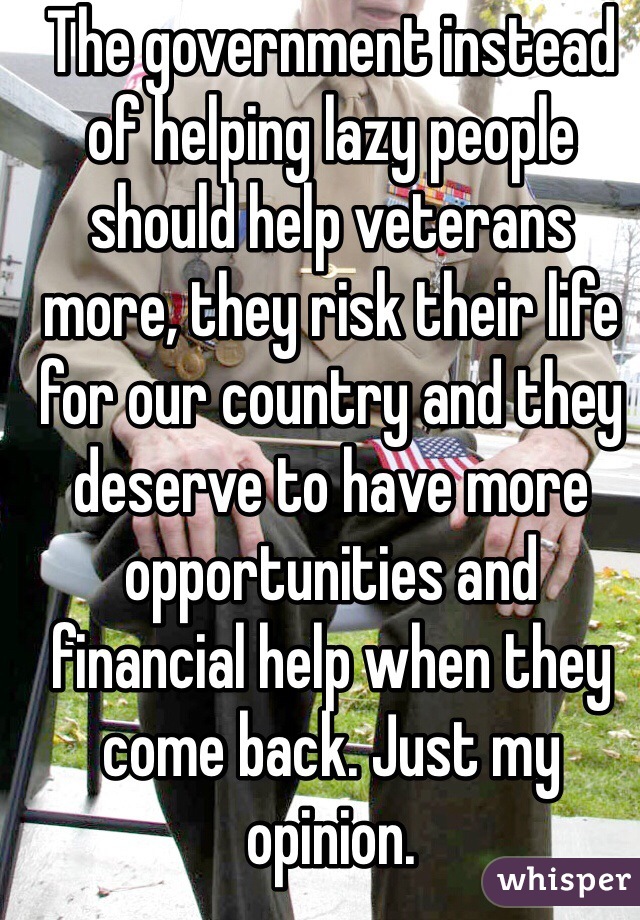 The government instead of helping lazy people should help veterans more, they risk their life for our country and they deserve to have more opportunities and financial help when they come back. Just my opinion.