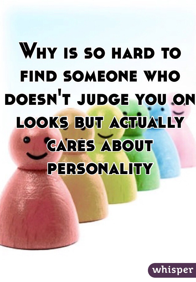 Why is so hard to find someone who doesn't judge you on looks but actually cares about personality