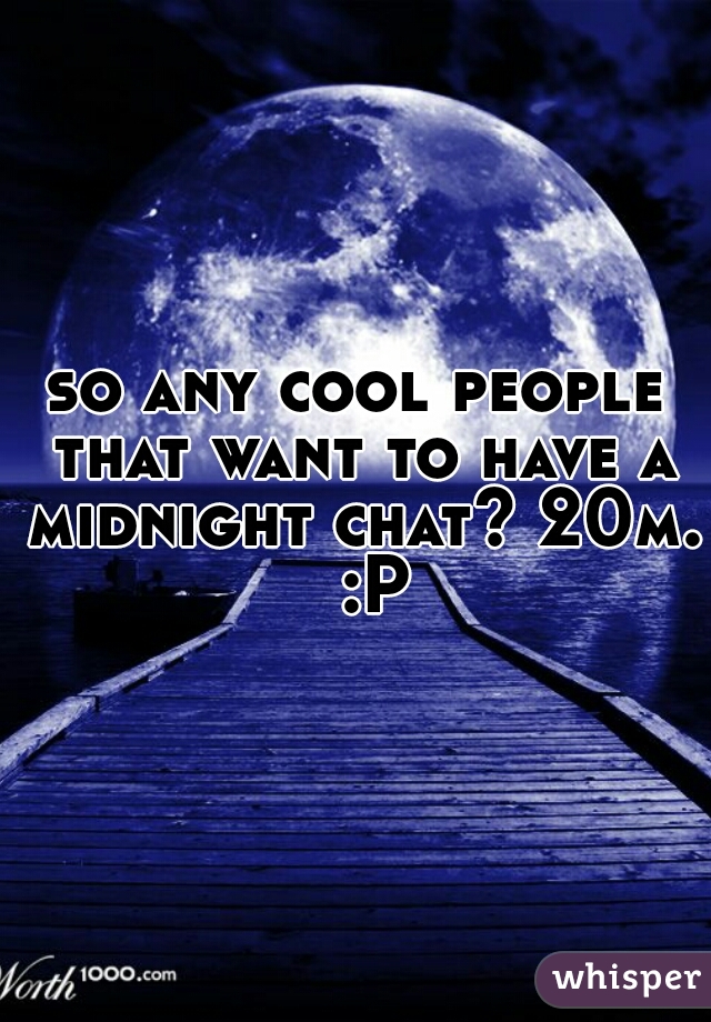 so any cool people that want to have a midnight chat? 20m.  :P