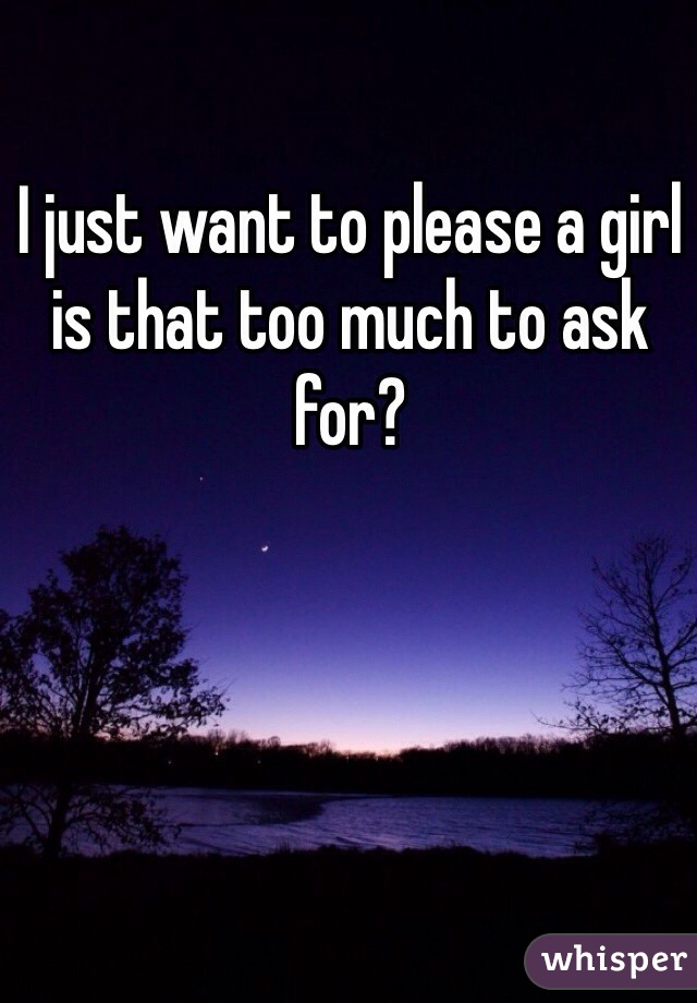 I just want to please a girl is that too much to ask for? 