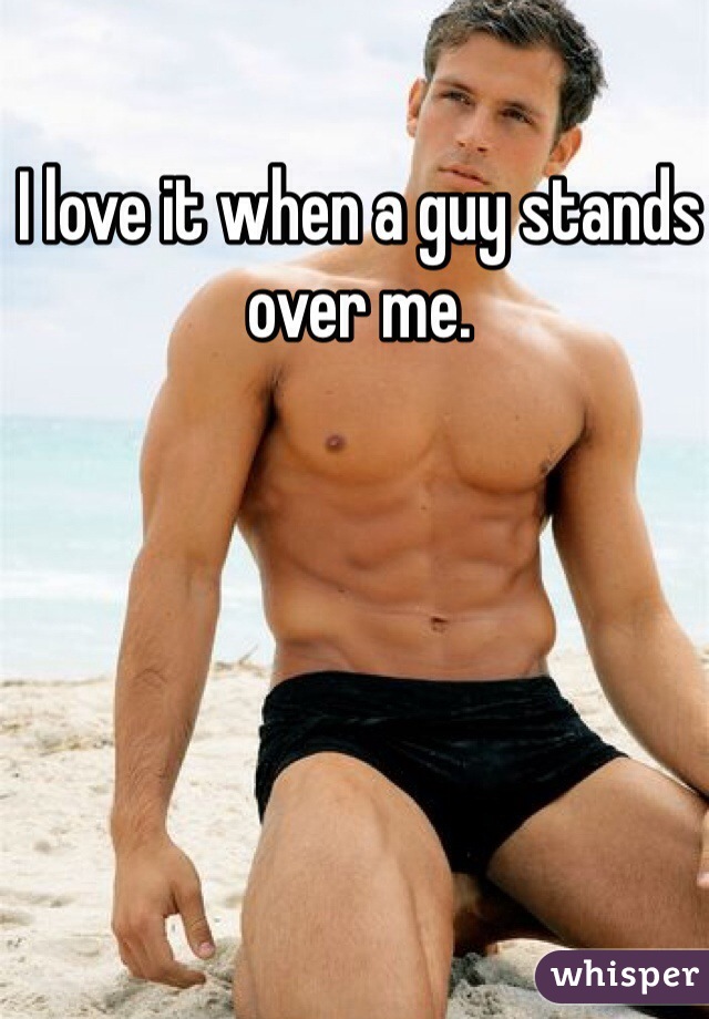 I love it when a guy stands over me.