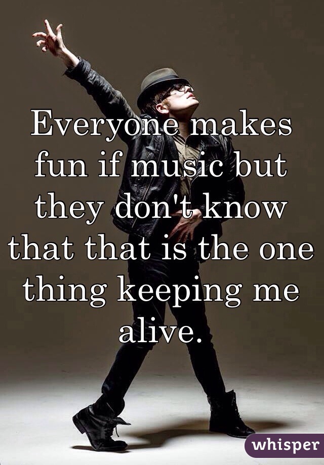 Everyone makes fun if music but they don't know that that is the one thing keeping me alive. 