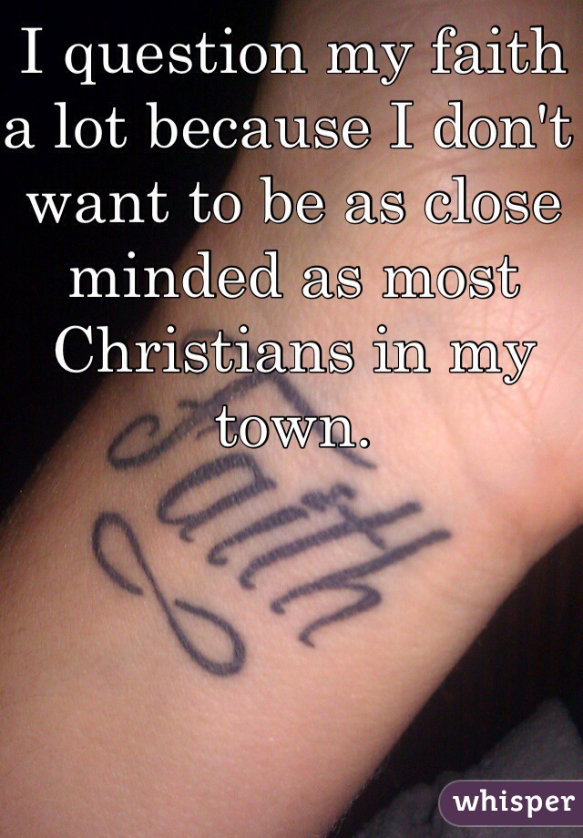 I question my faith a lot because I don't want to be as close minded as most Christians in my town. 