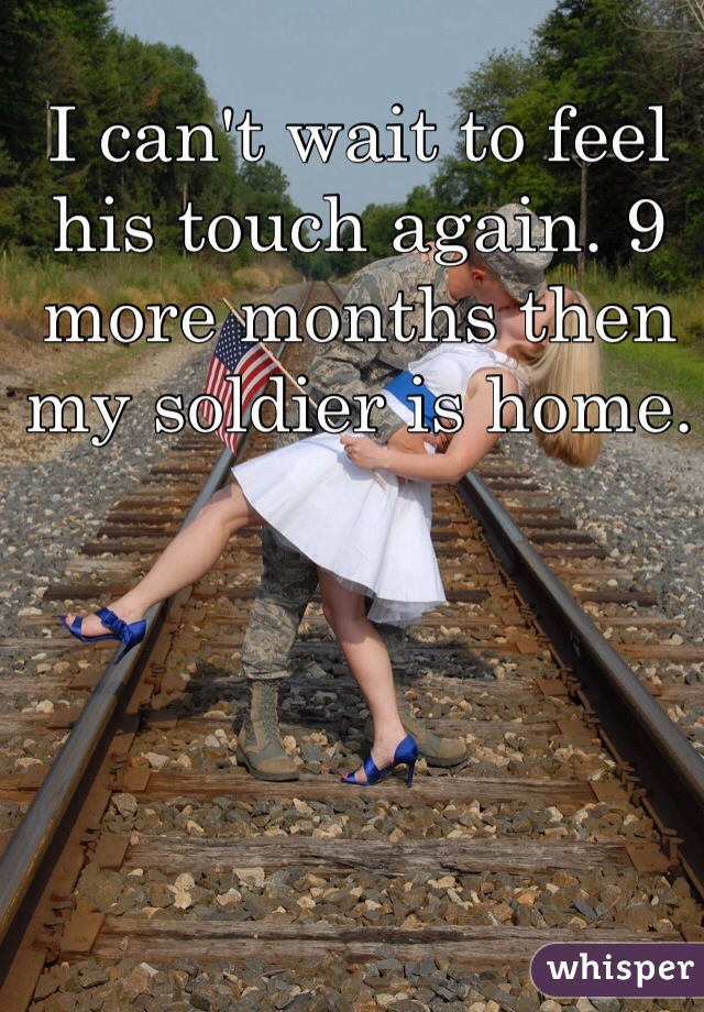 I can't wait to feel his touch again. 9 more months then my soldier is home.