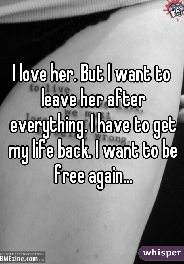 I love her. But I want to leave her after everything. I have to get my life back. I want to be free again...