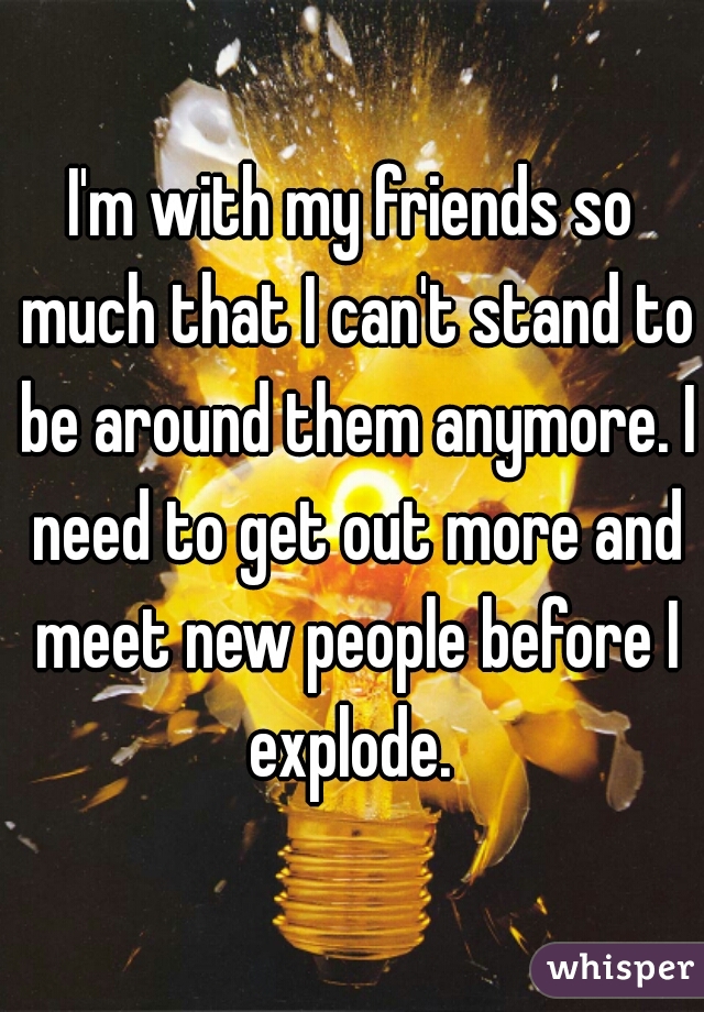 I'm with my friends so much that I can't stand to be around them anymore. I need to get out more and meet new people before I explode. 