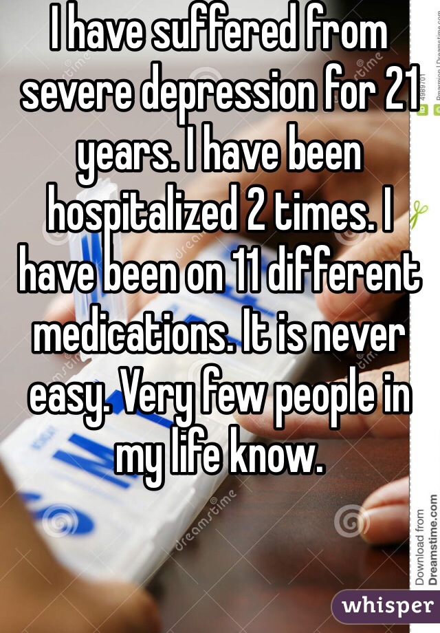 I have suffered from severe depression for 21 years. I have been hospitalized 2 times. I have been on 11 different medications. It is never easy. Very few people in my life know.