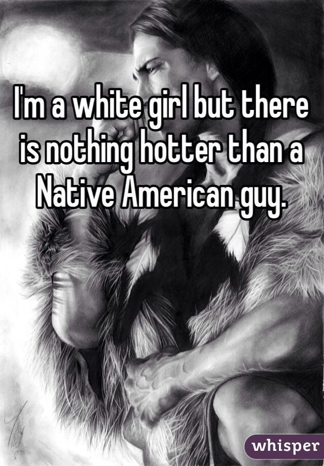 I'm a white girl but there is nothing hotter than a Native American guy. 