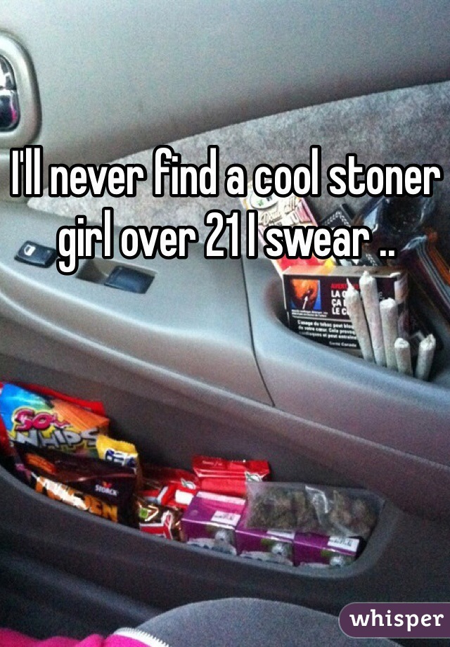 I'll never find a cool stoner girl over 21 I swear ..