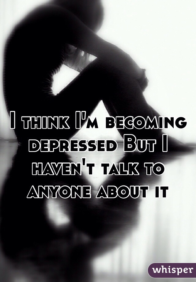 I think I'm becoming depressed But I haven't talk to anyone about it