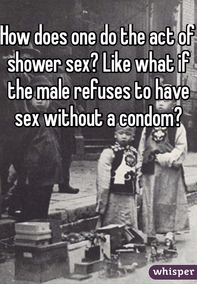 How does one do the act of shower sex? Like what if the male refuses to have sex without a condom?