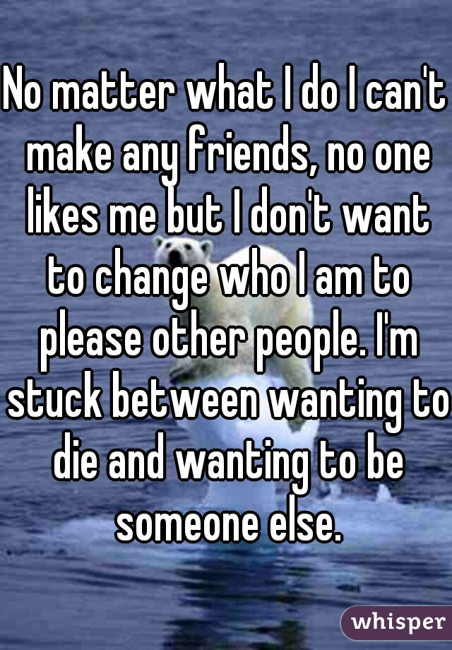 No matter what I do I can't make any friends, no one likes me but I don't want to change who I am to please other people. I'm stuck between wanting to die and wanting to be someone else.
