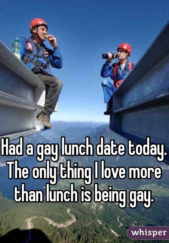 Had a gay lunch date today. The only thing I love more than lunch is being gay. 