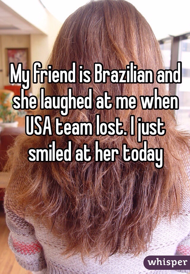 My friend is Brazilian and she laughed at me when USA team lost. I just smiled at her today 