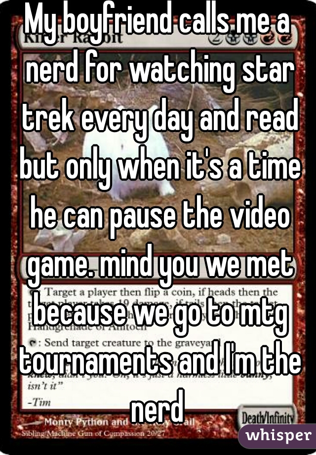 My boyfriend calls me a nerd for watching star trek every day and read but only when it's a time he can pause the video game. mind you we met because we go to mtg tournaments and I'm the nerd 