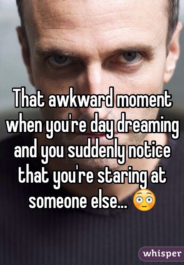 That awkward moment when you're day dreaming and you suddenly notice that you're staring at someone else... 😳