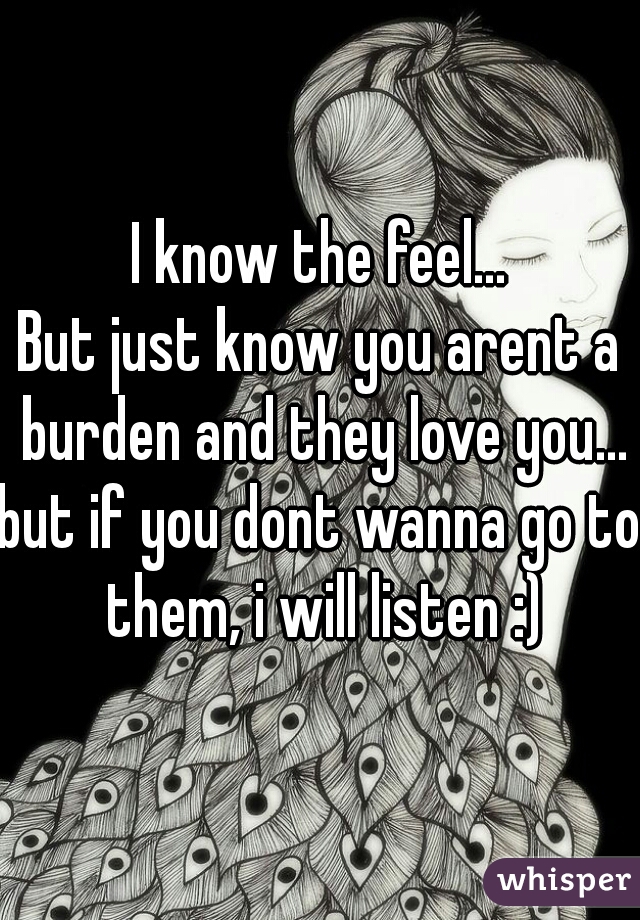 I know the feel...
But just know you arent a burden and they love you...
but if you dont wanna go to them, i will listen :)