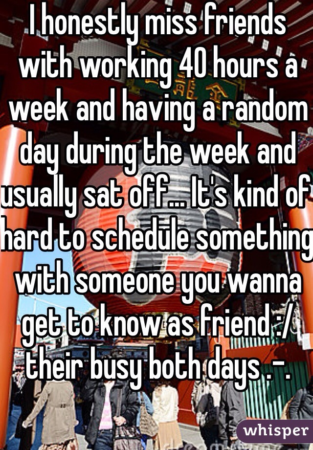 I honestly miss friends with working 40 hours a week and having a random day during the week and usually sat off... It's kind of hard to schedule something with someone you wanna get to know as friend :/ their busy both days .-.