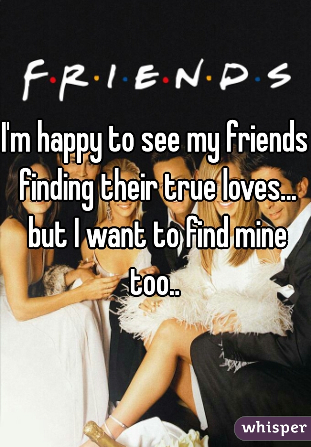 I'm happy to see my friends finding their true loves... but I want to find mine too.. 