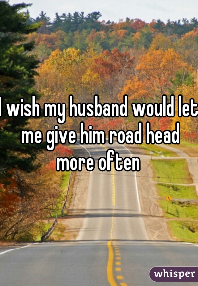 I wish my husband would let me give him road head more often 