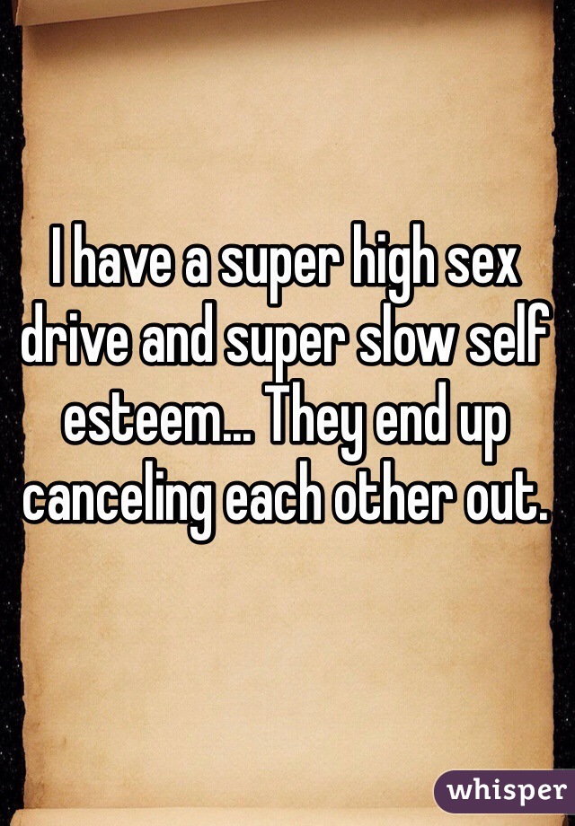 I have a super high sex drive and super slow self esteem... They end up canceling each other out.
