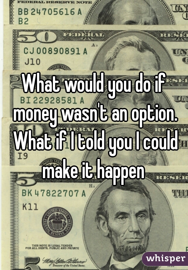 What would you do if money wasn't an option. What if I told you I could make it happen 