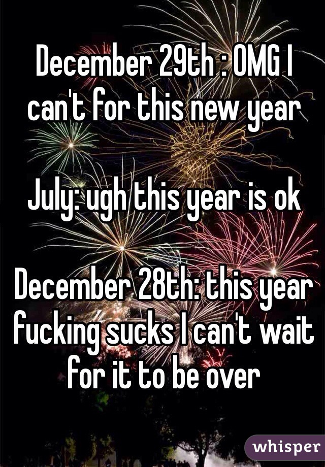 December 29th : OMG I can't for this new year

July: ugh this year is ok

December 28th: this year fucking sucks I can't wait for it to be over