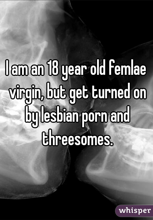 I am an 18 year old femlae virgin, but get turned on by lesbian porn and threesomes.