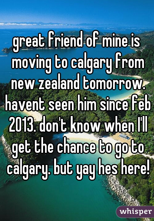 great friend of mine is moving to calgary from new zealand tomorrow. havent seen him since feb 2013. don't know when I'll get the chance to go to calgary. but yay hes here!