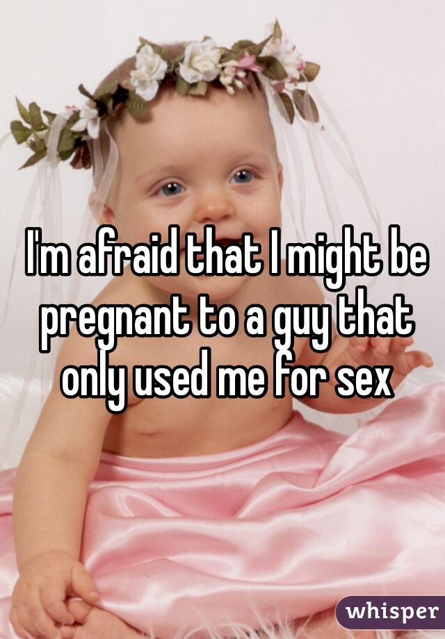 I'm afraid that I might be pregnant to a guy that only used me for sex 