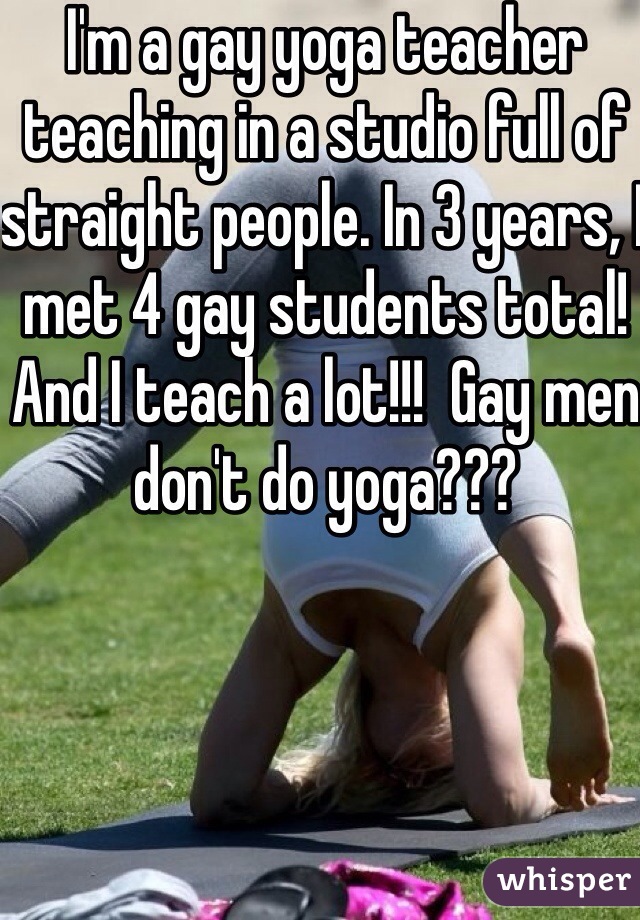 I'm a gay yoga teacher teaching in a studio full of straight people. In 3 years, I met 4 gay students total!And I teach a lot!!!  Gay men don't do yoga???