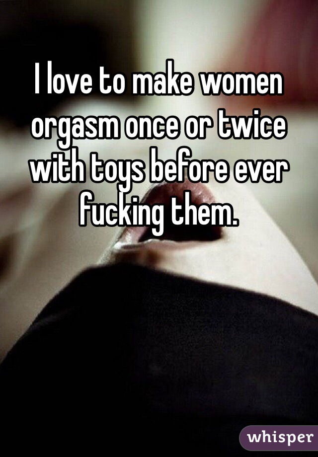 I love to make women orgasm once or twice with toys before ever fucking them. 