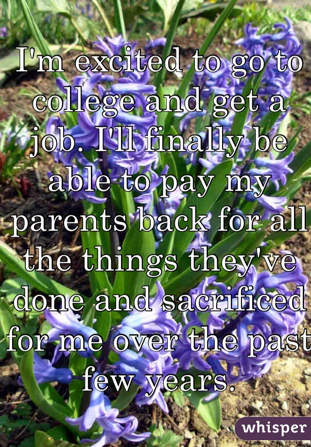 I'm excited to go to college and get a job. I'll finally be able to pay my parents back for all the things they've done and sacrificed for me over the past few years. 