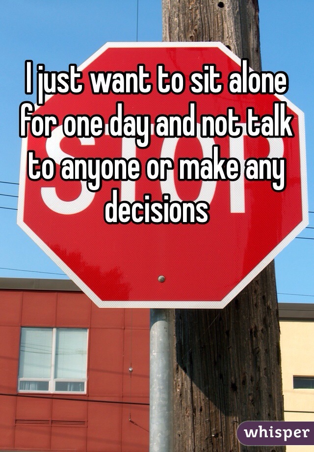 I just want to sit alone for one day and not talk to anyone or make any decisions 