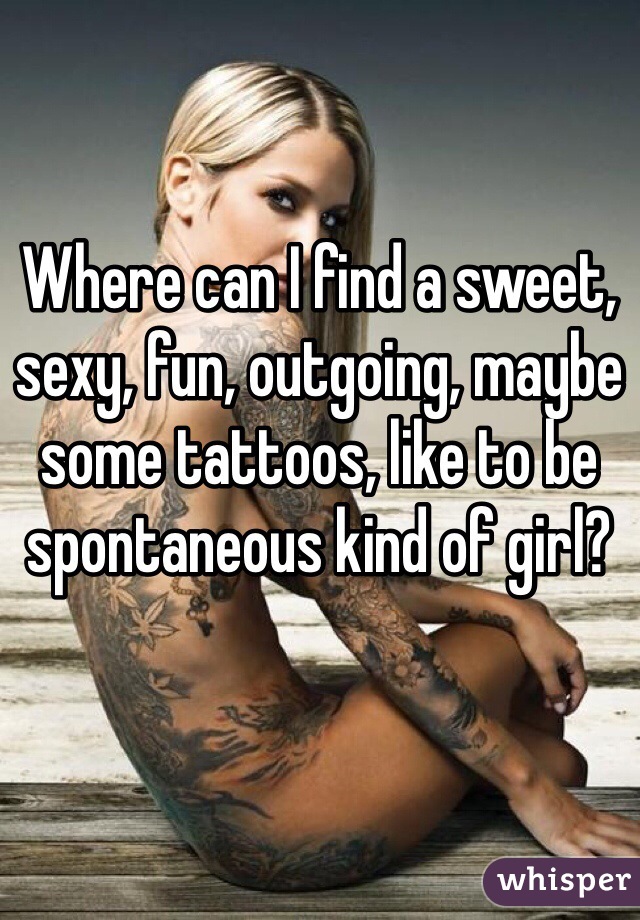 Where can I find a sweet, sexy, fun, outgoing, maybe some tattoos, like to be spontaneous kind of girl? 