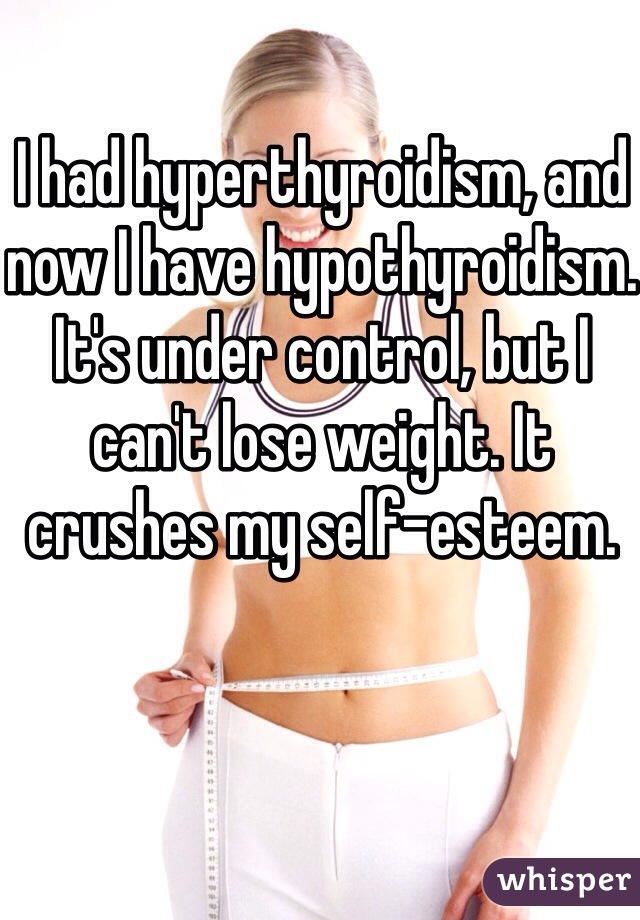 I had hyperthyroidism, and now I have hypothyroidism. It's under control, but I can't lose weight. It crushes my self-esteem. 