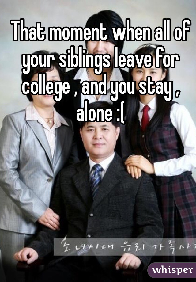 That moment when all of your siblings leave for college , and you stay , alone :(
