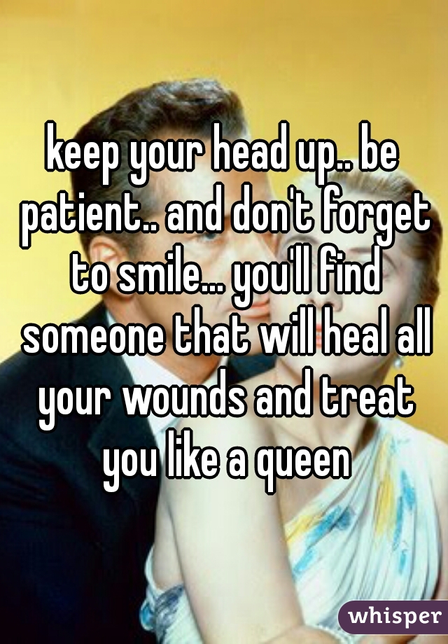 keep your head up.. be patient.. and don't forget to smile... you'll find someone that will heal all your wounds and treat you like a queen
