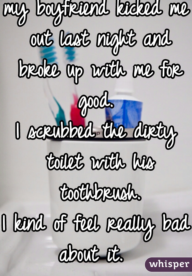 my boyfriend kicked me out last night and broke up with me for good. 
I scrubbed the dirty toilet with his toothbrush.
I kind of feel really bad about it.  