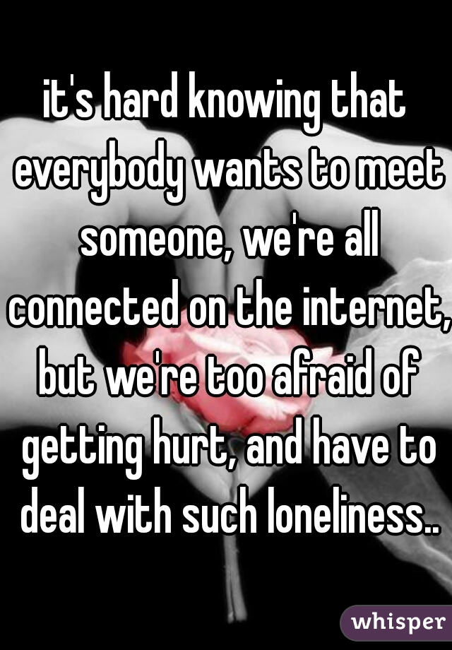 it's hard knowing that everybody wants to meet someone, we're all connected on the internet, but we're too afraid of getting hurt, and have to deal with such loneliness..