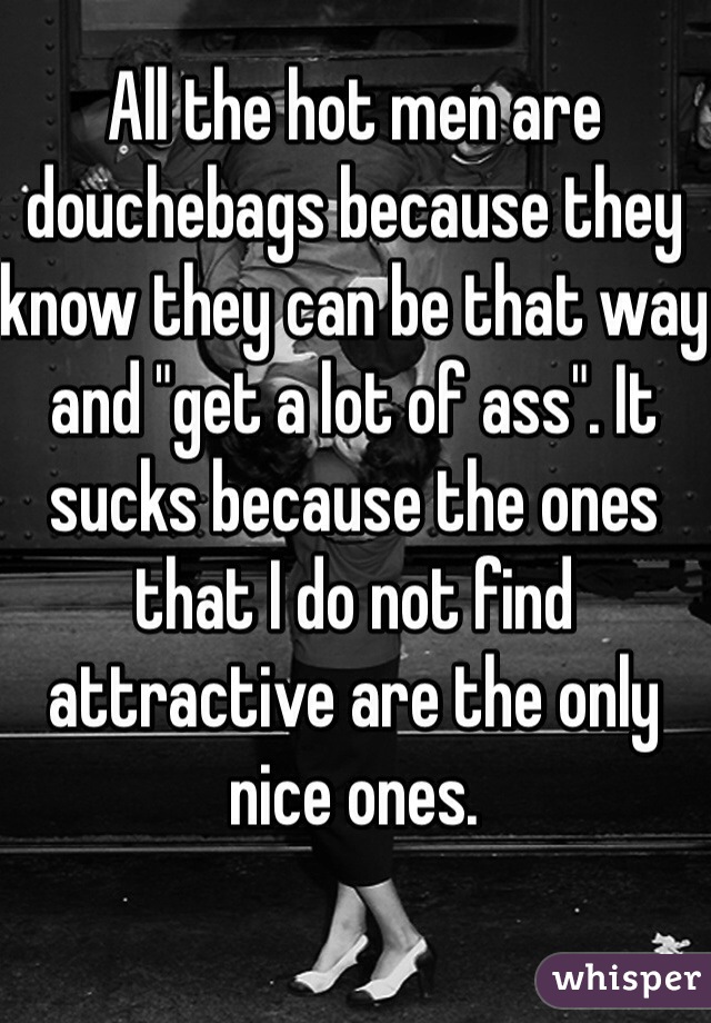 All the hot men are douchebags because they know they can be that way and "get a lot of ass". It sucks because the ones that I do not find attractive are the only nice ones. 