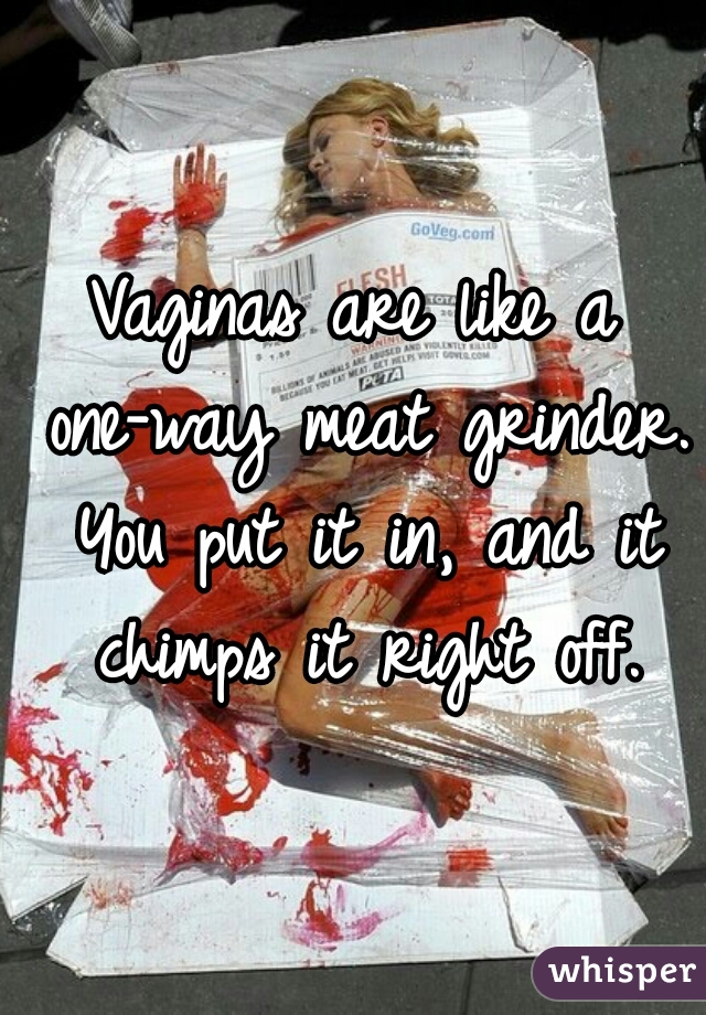 Vaginas are like a one-way meat grinder. You put it in, and it chimps it right off.