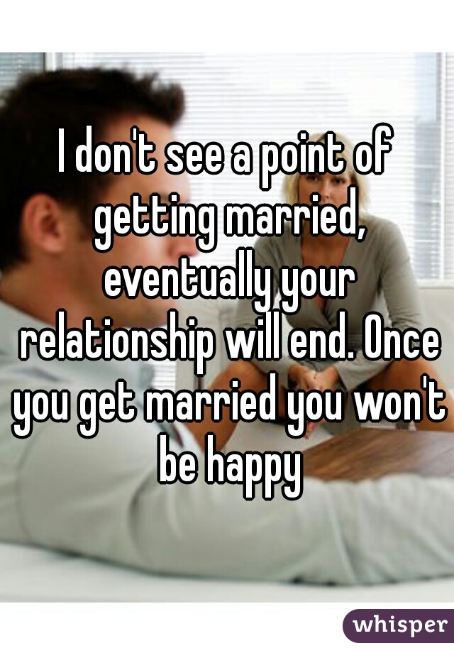 I don't see a point of getting married, eventually your relationship will end. Once you get married you won't be happy